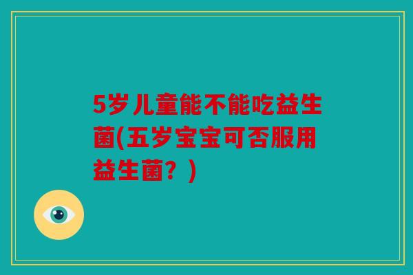 5岁儿童能不能吃益生菌(五岁宝宝可否服用益生菌？)