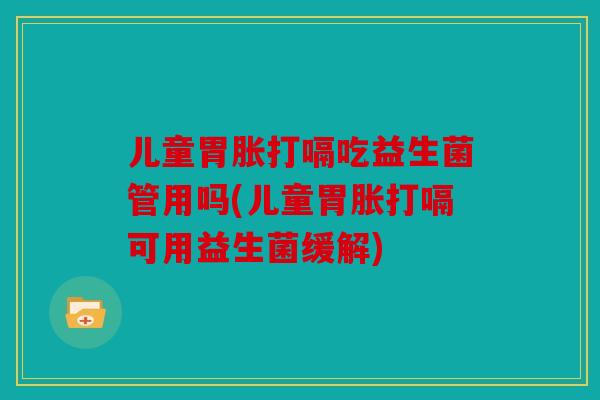 儿童胃胀打嗝吃益生菌管用吗(儿童胃胀打嗝可用益生菌缓解)