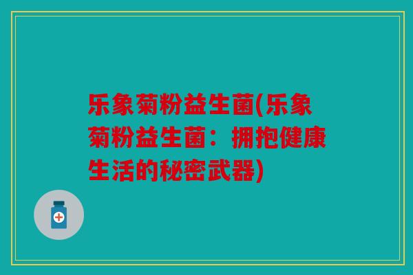 乐象菊粉益生菌(乐象菊粉益生菌:拥抱健康生活的秘密武器) 乐象菊粉益生菌(乐象菊粉益生菌:拥抱健康生活的秘密武器)