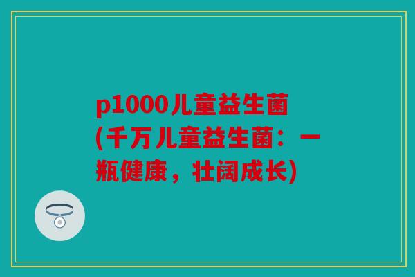 p1000儿童益生菌(千万儿童益生菌:一瓶健康,壮阔成长) p1000儿童益生菌(千万儿童益生菌:一瓶健康,壮阔成长)