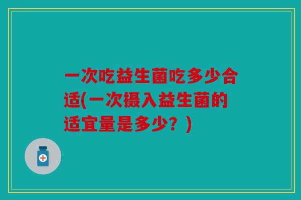 一次吃益生菌吃多少合适(一次摄入益生菌的适宜量是多少?) 一次吃益生菌吃多少合适(一次摄入益生菌的适宜量是多少?)