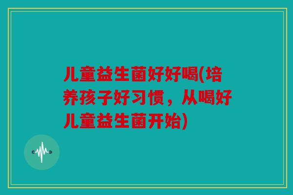 儿童益生菌好好喝(培养孩子好习惯，从喝好儿童益生菌开始)