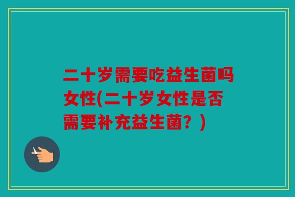 二十岁需要吃益生菌吗女性(二十岁女性是否需要补充益生菌?) 二十岁需要吃益生菌吗女性(二十岁女性是否需要补充益生菌?)