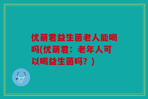 优萌君益生菌老人能喝吗(优萌君：老年人可以喝益生菌吗？)