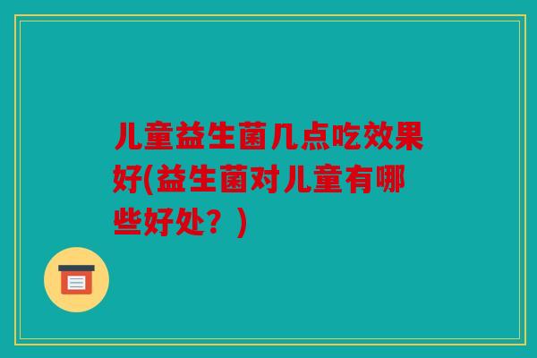 儿童益生菌几点吃效果好(益生菌对儿童有哪些好处?) 儿童益生菌几点吃效果好(益生菌对儿童有哪些好处?)