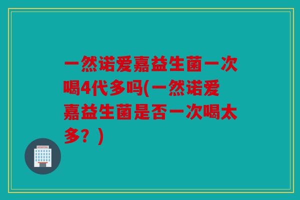 一然诺爱嘉益生菌一次喝4代多吗(一然诺爱嘉益生菌是否一次喝太多？)