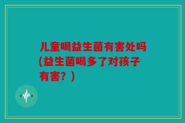 儿童喝益生菌有害处吗(益生菌喝多了对孩子有害？)