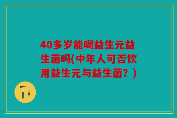 40多岁能喝益生元益生菌吗(中年人可否饮用益生元与益生菌？)