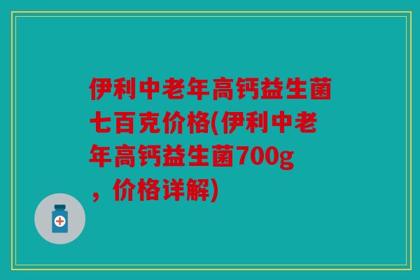 伊利中老年高钙益生菌七百克价格(伊利中老年高钙益生菌700g，价格详解)