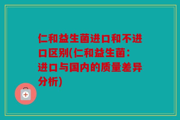 仁和益生菌进口和不进口区别(仁和益生菌：进口与国内的质量差异分析)