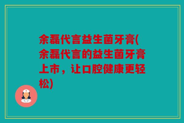 余磊代言益生菌牙膏(余磊代言的益生菌牙膏上市，让口腔健康更轻松)