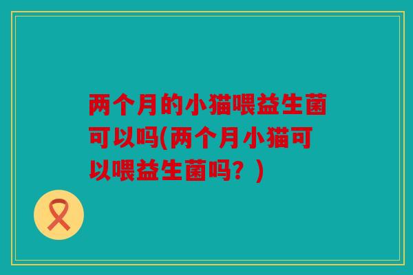两个月的小猫喂益生菌可以吗(两个月小猫可以喂益生菌吗？)