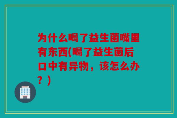 为什么喝了益生菌嘴里有东西(喝了益生菌后口中有异物，该怎么办？)