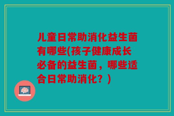 儿童日常助消化益生菌有哪些(孩子健康成长必备的益生菌，哪些适合日常助消化？)