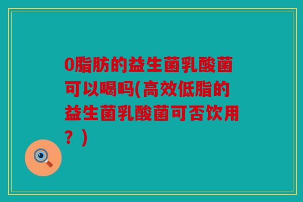0脂肪的益生菌乳酸菌可以喝吗(高效低脂的益生菌乳酸菌可否饮用？)