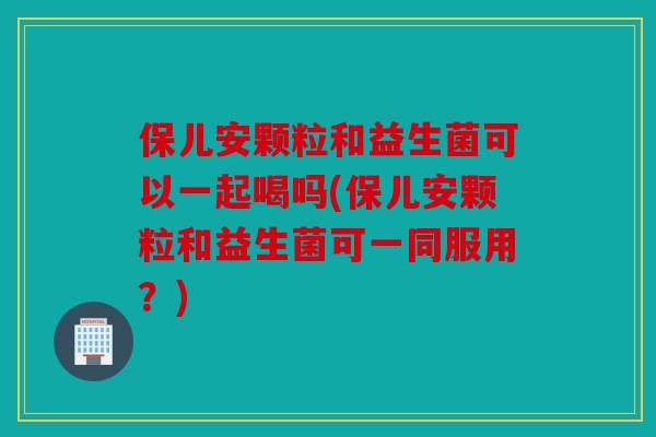 保儿安颗粒和益生菌可以一起喝吗(保儿安颗粒和益生菌可一同服用？)