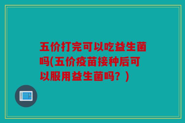 五价打完可以吃益生菌吗(五价疫苗接种后可以服用益生菌吗?) 五价打完可以吃益生菌吗(五价疫苗接种后可以服用益生菌吗?)