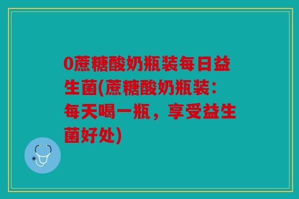 0蔗糖酸奶瓶装每日益生菌(蔗糖酸奶瓶装：每天喝一瓶，享受益生菌好处)