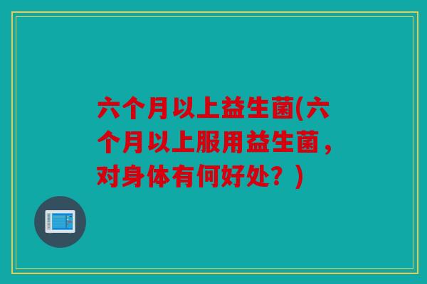 六个月以上益生菌(六个月以上服用益生菌,对身体有何好处?) 六个月以上益生菌(六个月以上服用益生菌,对身体有何好处?)