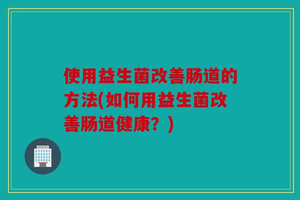 使用益生菌改善肠道的方法(如何用益生菌改善肠道健康？)