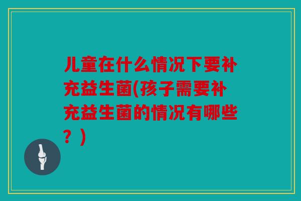 儿童在什么情况下要补充益生菌(孩子需要补充益生菌的情况有哪些？)