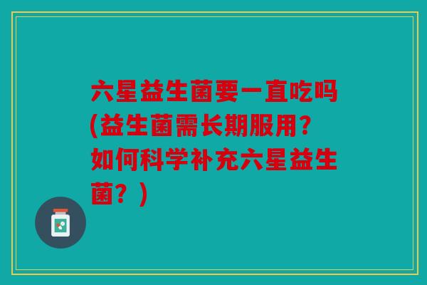 六星益生菌要一直吃吗(益生菌需长期服用？如何科学补充六星益生菌？)
