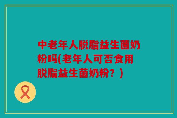 中老年人脱脂益生菌奶粉吗(老年人可否食用脱脂益生菌奶粉？)