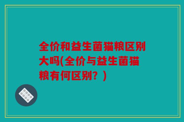 全价和益生菌猫粮区别大吗(全价与益生菌猫粮有何区别?) 全价和益生菌猫粮区别大吗(全价与益生菌猫粮有何区别?)