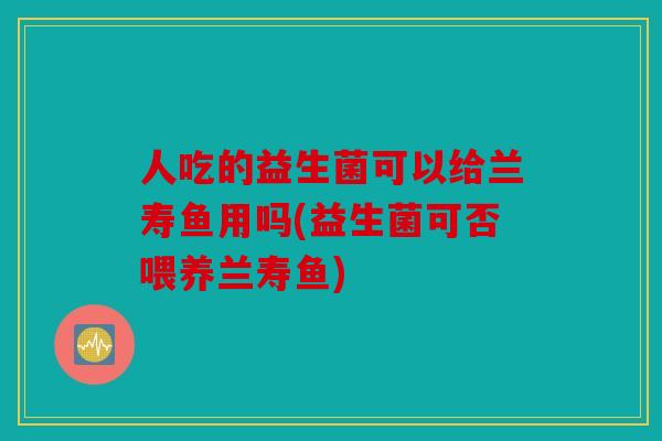 人吃的益生菌可以给兰寿鱼用吗(益生菌可否喂养兰寿鱼)