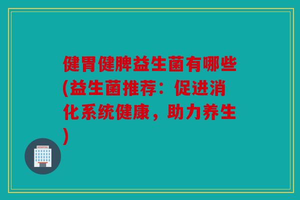 健胃健脾益生菌有哪些(益生菌推荐:促进消化系统健康,助力养生) 健胃健脾益生菌有哪些(益生菌推荐:促进消化系统健康,助力养生)