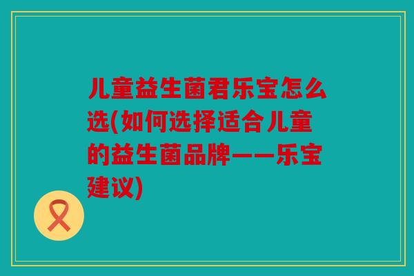 儿童益生菌君乐宝怎么选(如何选择适合儿童的益生菌品牌——乐宝建议)
