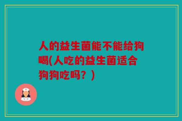 人的益生菌能不能给狗喝(人吃的益生菌适合狗狗吃吗？)