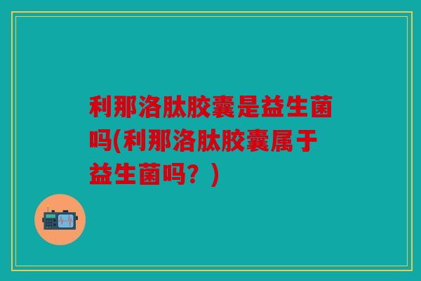 利那洛肽胶囊是益生菌吗(利那洛肽胶囊属于益生菌吗？)