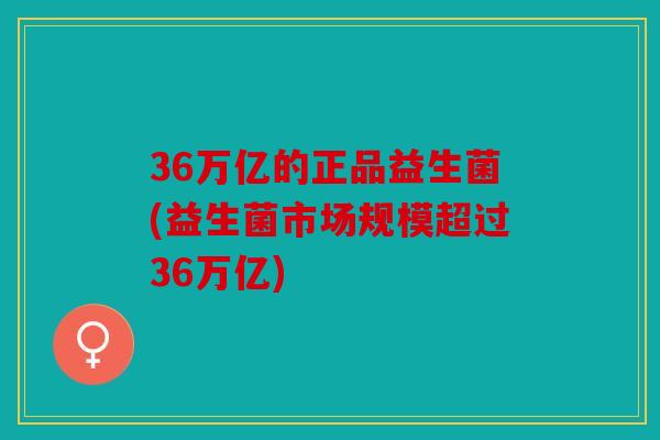 36万亿的正品益生菌(益生菌市场规模超过36万亿)