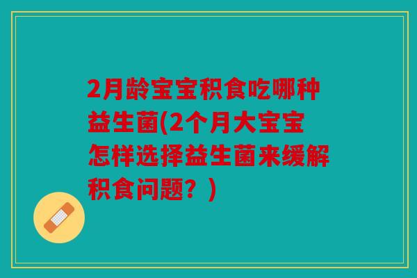 2月龄宝宝积食吃哪种益生菌(2个月大宝宝怎样选择益生菌来缓解积食问题？)