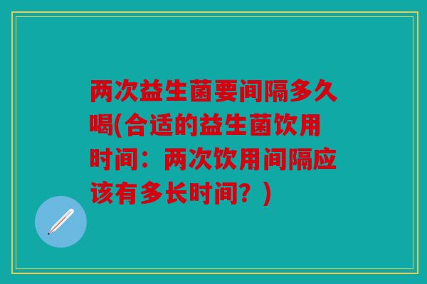 两次益生菌要间隔多久喝(合适的益生菌饮用时间：两次饮用间隔应该有多长时间？)