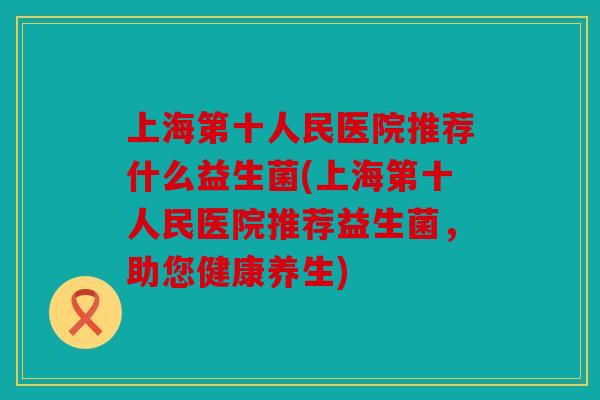 上海第十人民医院推荐什么益生菌(上海第十人民医院推荐益生菌，助您健康养生)