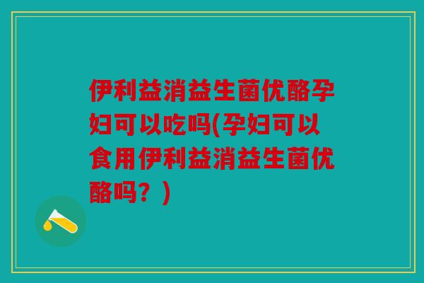伊利益消益生菌优酪孕妇可以吃吗(孕妇可以食用伊利益消益生菌优酪吗？)