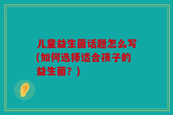 儿童益生菌话题怎么写(如何选择适合孩子的益生菌？)