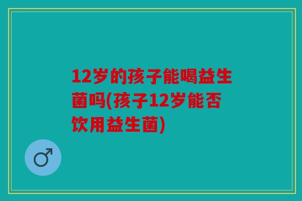 12岁的孩子能喝益生菌吗(孩子12岁能否饮用益生菌)