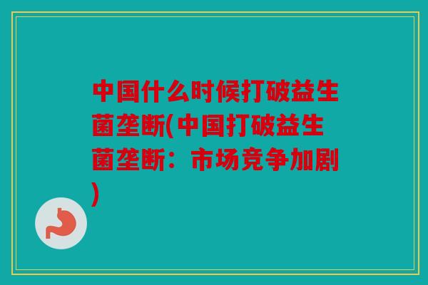 中国什么时候打破益生菌垄断(中国打破益生菌垄断：市场竞争加剧)