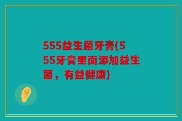 555益生菌牙膏(555牙膏里面添加益生菌，有益健康)