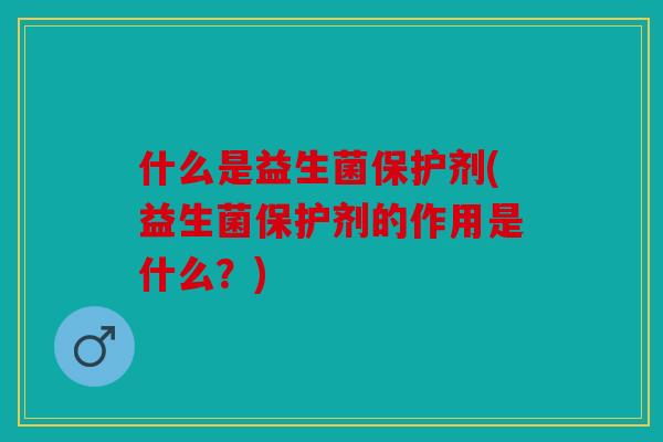 什么是益生菌保护剂(益生菌保护剂的作用是什么?) 什么是益生菌保护剂(益生菌保护剂的作用是什么?)