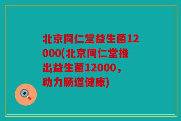 北京同仁堂益生菌12000(北京同仁堂推出益生菌12000，助力肠道健康)
