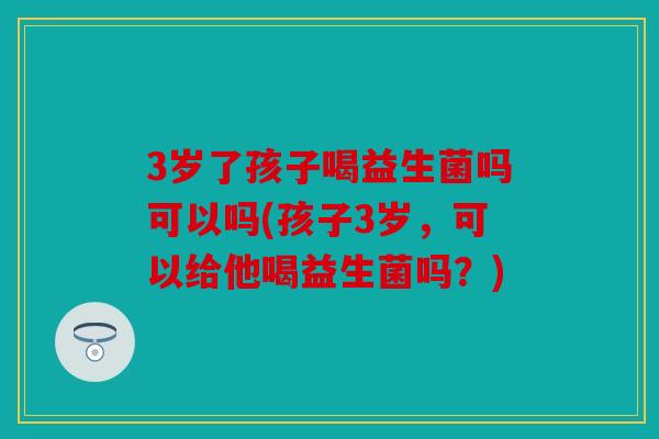3岁了孩子喝益生菌吗可以吗(孩子3岁，可以给他喝益生菌吗？)