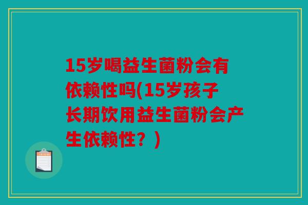 15岁喝益生菌粉会有依赖性吗(15岁孩子长期饮用益生菌粉会产生依赖性？)