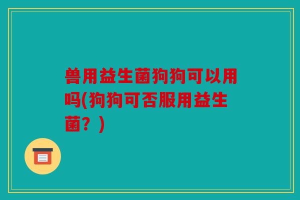 兽用益生菌狗狗可以用吗(狗狗可否服用益生菌？)
