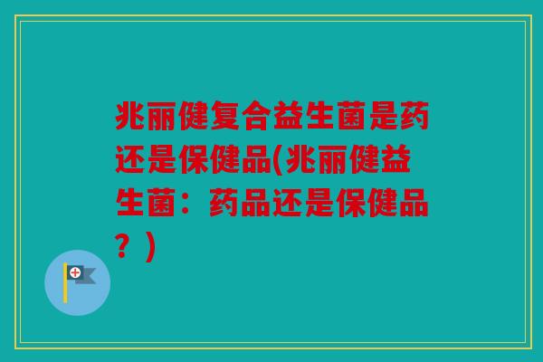 兆丽健复合益生菌是药还是保健品(兆丽健益生菌:药品还是保健品?) 兆丽健复合益生菌是药还是保健品(兆丽健益生菌:药品还是保健品?)
