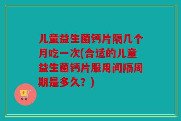 儿童益生菌钙片隔几个月吃一次(合适的儿童益生菌钙片服用间隔周期是多久?) 儿童益生菌钙片隔几个月吃一次(合适的儿童益生菌钙片服用间隔周期是多久?)