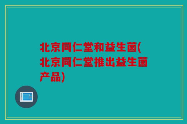 北京同仁堂和益生菌(北京同仁堂推出益生菌产品)